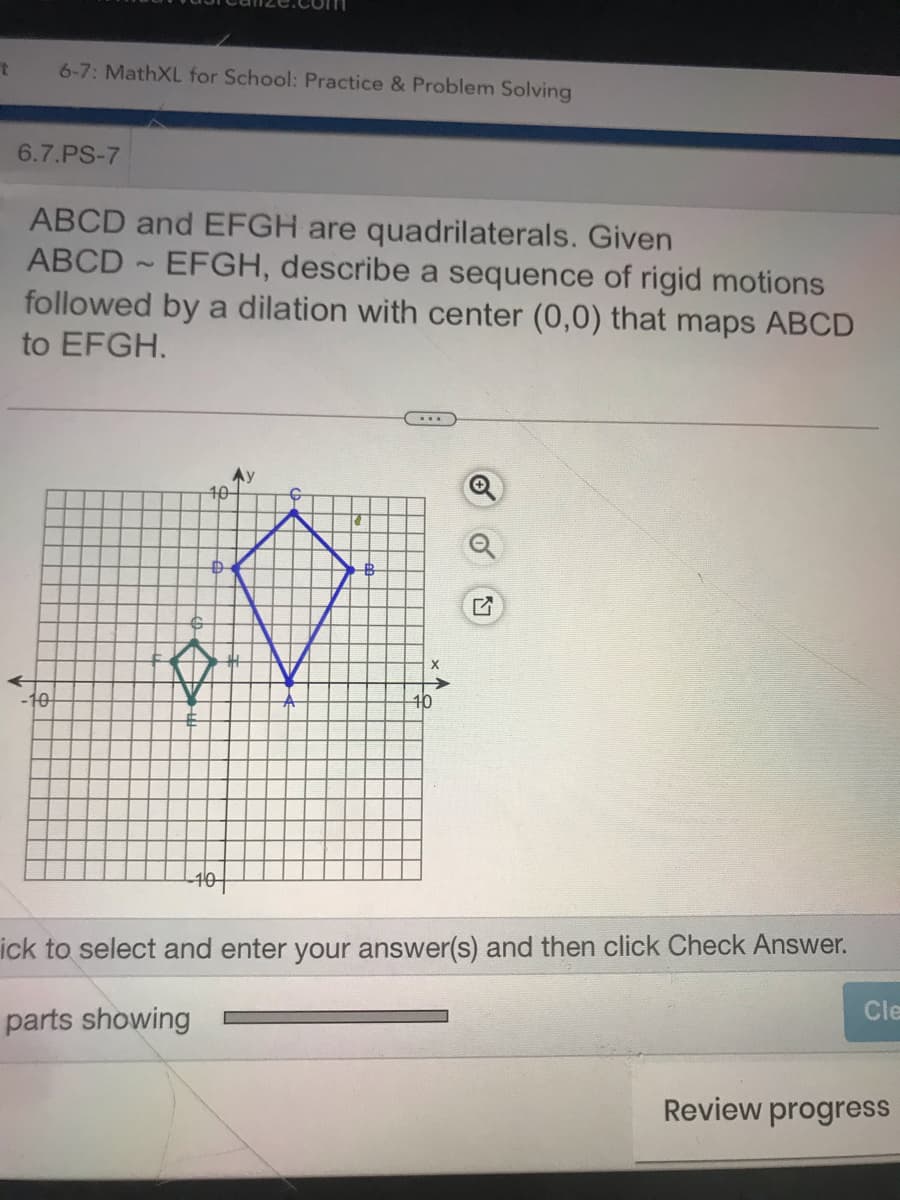 6-7: MathXL for School: Practice & Problem Solving
6.7.PS-7
ABCD and EFGH are quadrilaterals. Given
ABCD EFGH, describe a sequence of rigid motions
followed by a dilation with center (0,0) that maps ABCD
to EFGH.
10-
X
-10
ick to select and enter your answer(s) and then click Check Answer.
Cle
parts showing
Review progress
