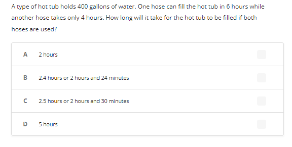 A type of hot tub holds 400 gallons of water. One hose can fill the hot tub in 6 hours while
another hose takes only 4 hours. How long will it take for the hot tub to be filled if both
hoses are used?
A
B
с
D
2 hours
2.4 hours or 2 hours and 24 minutes
2.5 hours or 2 hours and 30 minutes
5 hours
