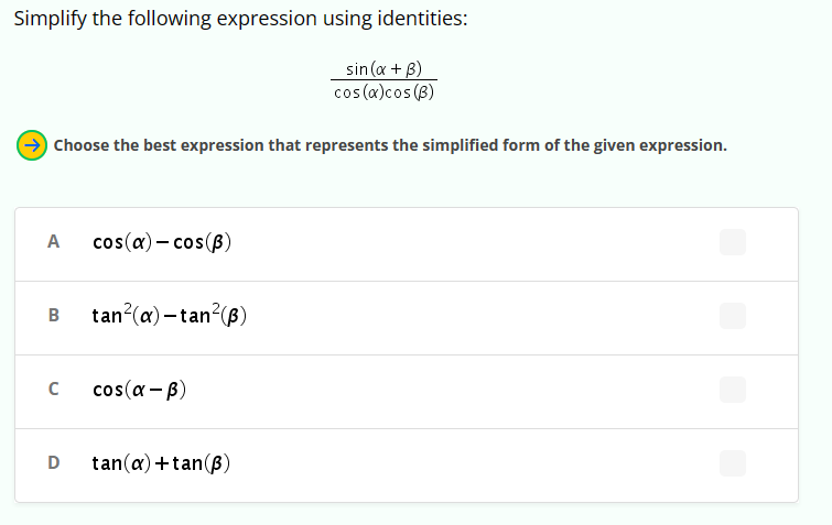 Simplify the following expression using identities:
sin(x + B)
cos(a)cos(B)
→Choose the best expression that represents the simplified form of the given expression.
A cos(a) - cos(B)
B tan²(a)-tan²(ẞ)
с
cos(α-ẞ)
D tan(a)+tan (B)