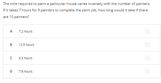 The time required to paint a particular house varies inversely with the number of painters.
If it takes 7 hours for 9 painters to complete the paint job, how long would it take if there
are 10 painters?
A
B
с
D
7.2 hours
12.9 hours
6.3 hours
7.8 hours