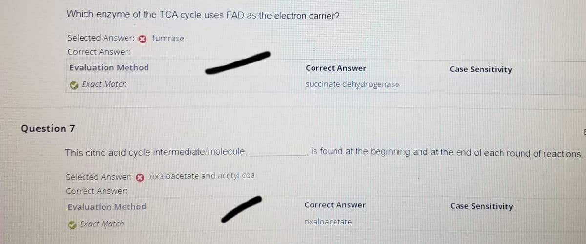 Which enzyme of the TCA cycle uses FAD as the electron carrier?
Selected Answer:
Correct Answer:
Evaluation Method
Exact Match
Question 7
fumrase
This citric acid cycle intermediate/molecule,
Selected Answer: oxaloacetate and acetyl coa
Correct Answer:
Evaluation Method
Exact Match
Correct Answer
succinate dehydrogenase
is found at the beginning and at the end of each round of reactions.
Correct Answer
Case Sensitivity
oxaloacetate
Case Sensitivity