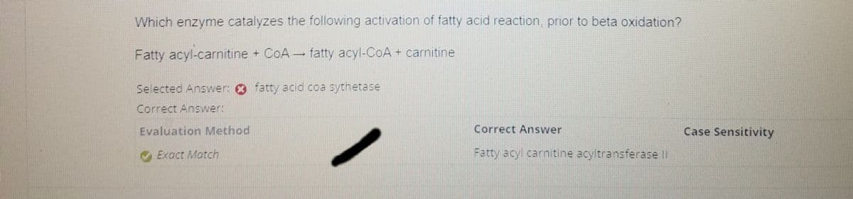 Which enzyme catalyzes the following activation of fatty acid reaction, prior to beta oxidation?
Fatty acyl-carnitine + CoA fatty acyl-CoA + carnitine
-
Selected Answer: fatty acid coa sythetase
Correct Answer:
Evaluation Method
Exact Match
Correct Answer
Fatty acyl carnitine acyltransferase II
Case Sensitivity