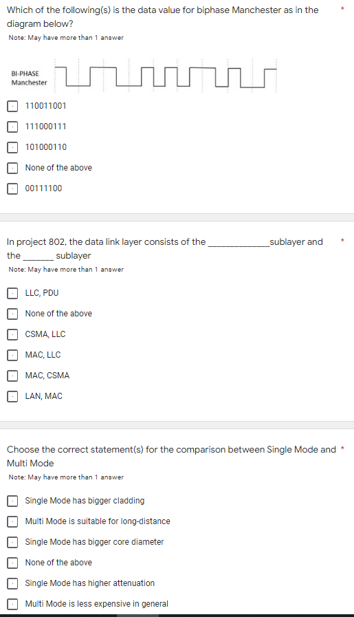 Which of the following(s) is the data value for biphase Manchester as in the
diagram below?
Note: May have more than 1 answer
BI-PHASE
Manchester
110011001
111000111
101000110
None of the above
00111100
In project 802, the data link layer consists of the
_sublayer and
the
sublayer
Note: May have more than 1 answer
LLC, PDU
None of the above
CSMA, LLC
MAC, LLC
MAC, CSMA
LAN, MAC
Choose the correct statement(s) for the comparison between Single Mode and *
Multi Mode
Note: May have more than 1 answer
Single Mode has bigger cladding
Multi Mode is suitable for long-distance
Single Mode has bigger core diameter
None of the above
Single Mode has higher attenuation
Multi Mode is less expensive in general