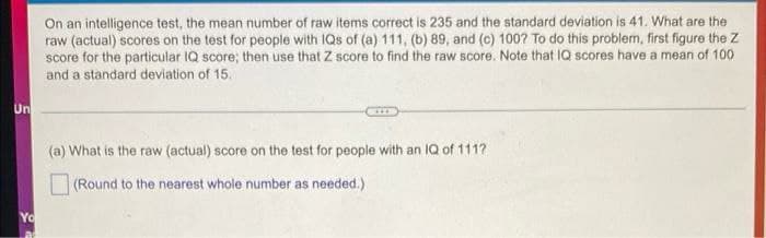 On an intelligence test, the mean number of raw items correct is 235 and the standard deviation is 41. What are the
raw (actual) scores on the test for people with IQs of (a) 111, (b) 89, and (c) 100? To do this problem, first figure the Z
score for the particular IQ score; then use that Z score to find the raw score. Note that IQ scores have a mean of 100
and a standard deviation of 15.
Un
(a) What is the raw (actual) score on the test for people with an IQ of 111?
(Round to the nearest whole number as needed.)
Yo
