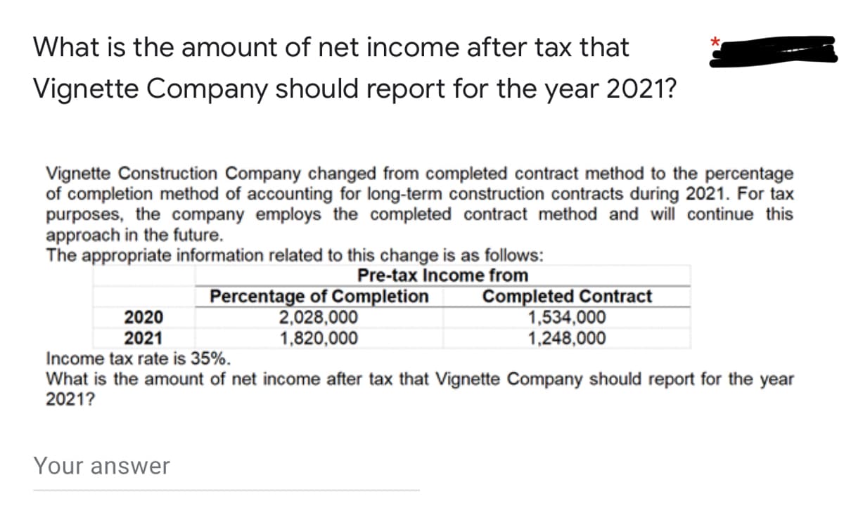 What is the amount of net income after tax that
Vignette Company should report for the year 2021?
Vignette Construction Company changed from completed contract method to the percentage
of completion method of accounting for long-term construction contracts during 2021. For tax
purposes, the company employs the completed contract method and will continue this
approach in the future.
The appropriate information related to this change is as follows:
Pre-tax Income from
Percentage of Completion
2020
2,028,000
1,820,000
Completed Contract
1,534,000
1,248,000
2021
Income tax rate is 35%.
What is the amount of net income after tax that Vignette Company should report for the year
2021?
Your answer
