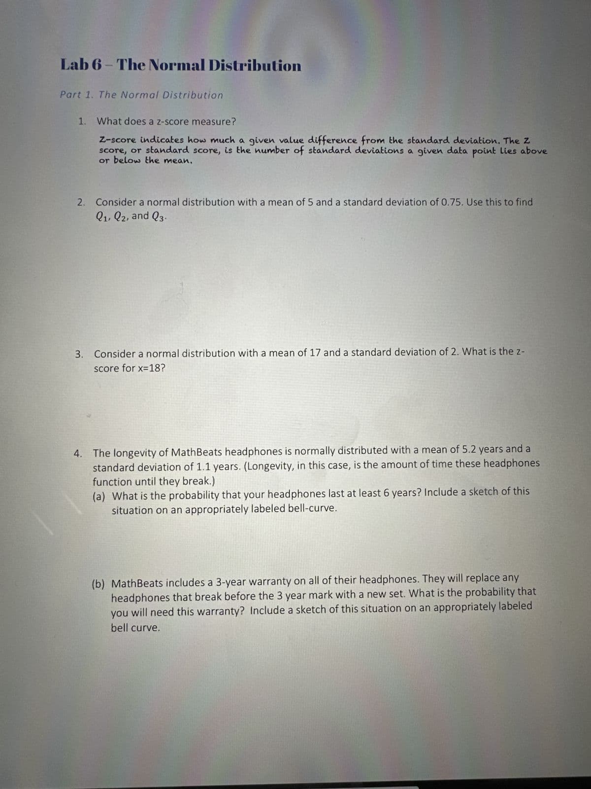 Lab 6- The Normal Distribution
Part 1. The Normal Distribution
1. What does a z-score measure?
Z-score indicates how much a given value difference from the standard deviation. The Z
score, or standard score, is the number of standard deviations a given data point lies above
or below the mean.
2.
Consider a normal distribution with a mean of 5 and a standard deviation of 0.75. Use this to find
Q1, Q2, and Q3.
3. Consider a normal distribution with a mean of 17 and a standard deviation of 2. What is the z-
score for x=18?
4. The longevity of MathBeats headphones is normally distributed with a mean of 5.2 years and a
standard deviation of 1.1 years. (Longevity, in this case, is the amount of time these headphones
function until they break.)
(a) What is the probability that your headphones last at least 6 years? Include a sketch of this
situation on an appropriately labeled bell-curve.
(b) MathBeats includes a 3-year warranty on all of their headphones. They will replace any
headphones that break before the 3 year mark with a new set. What is the probability that
you will need this warranty? Include a sketch of this situation on an appropriately labeled
bell curve.