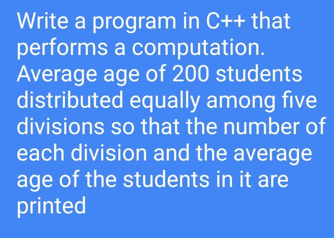 Write a program in C++ that
performs a computation.
Average age of 200 students
distributed equally among five
divisions so that the number of
each division and the average
age of the students in it are
printed
