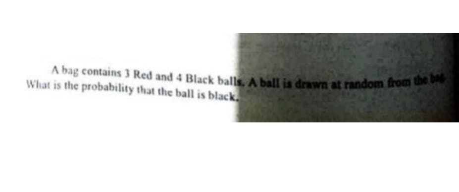 A bag contains 3 Red and 4 Black balls. A ball is drawn at random from the bag
A bag contains 3 Red and 4 Black balls A ball is drawn at random from e
What is the probability that the ball is black
