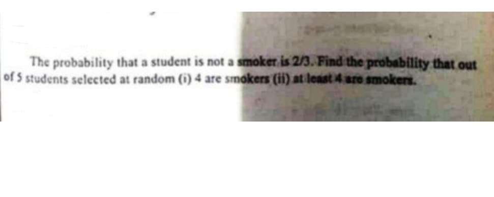 The probability that a student is not a smoker is 2/3. Find the probability that out
of 5 students selected at random (i) 4 are smokers (ii) at least 4 aro smokers.
