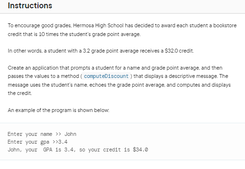 Instructions
To encourage good grades, Hermosa High School has decided to award each student a bookstore
credit that is 10 times the student's grade point average.
In other words, a student with a 3.2 grade point average receives a $32.0 credit.
Create an application that prompts a student for a name and grade point average, and then
passes the values to a method ( computeDiscount) that displays a descriptive message. The
message uses the student's name, echoes the grade point average, and computes and displays
the credit.
An example of the program is shown below.
Enter your name >> John
Enter your gpa >>3.4
John, your GPA is 3.4, so your credit is $34.0