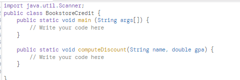 import java.util.Scanner;
public class BookstoreCredit {
public static void main (String args[]) {
// Write your code here
}
public static void computeDiscount (String name, double gpa) {
// Write your code here
}