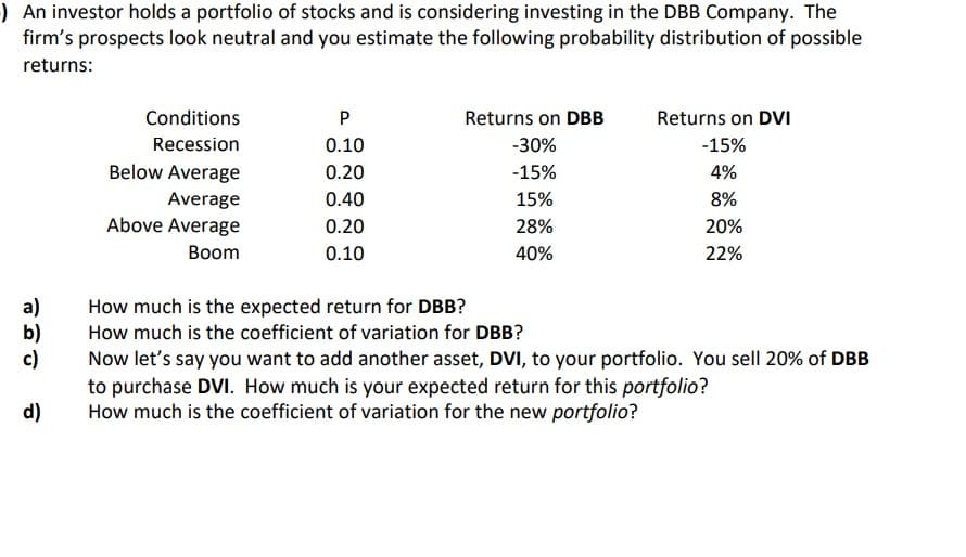 )An investor holds a portfolio of stocks and is considering investing in the DBB Company. The
firm's prospects look neutral and you estimate the following probability distribution of possible
returns:
Conditions
P
Returns on DBB
Returns on DVI
Recession
0.10
-30%
-15%
Below Average
0.20
-15%
4%
Average
0.40
15%
8%
Above Average
0.20
28%
20%
Вoom
0.10
40%
22%
a)
b)
c)
to purchase DVI. How much is your expected return for this portfolio?
d)
How much is the expected return for DBB?
How much is the coefficient of variation for DBB?
Now let's say you want to add another asset, DVI, to your portfolio. You sell 20% of DBB
How much is the coefficient of variation for the new portfolio?

