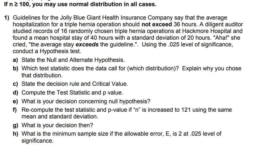 If n2 100, you may use normal distribution in all cases.
1) Guidelines for the Jolly Blue Giant Health Insurance Company say that the average
hospitalization for a triple hernia operation should not exceed 36 hours. A diligent auditor
studied records of 16 randomly chosen triple hernia operations at Hackmore Hospital and
found a mean hospital stay of 40 hours with a standard deviation of 20 hours. "Aha!" she
cried, "the average stay exceeds the guideline.". Using the .025 level of significance,
conduct a Hypothesis test.
a) State the Null and Alternate Hypothesis.
b) Which test statistic does the data call for (which distribution)? Explain why you chose
that distribution.
c) State the decision rule and Critical Value.
d) Compute the Test Statistic and p value.
e) What is your decision concerning null hypothesis?
f) Re-compute the test statistic and p-value if “n" is increased to 121 using the same
mean and standard deviation.
g) What is your decision then?
h) What is the minimum sample size if the allowable error, E, is 2 at .025 level of
significance.
