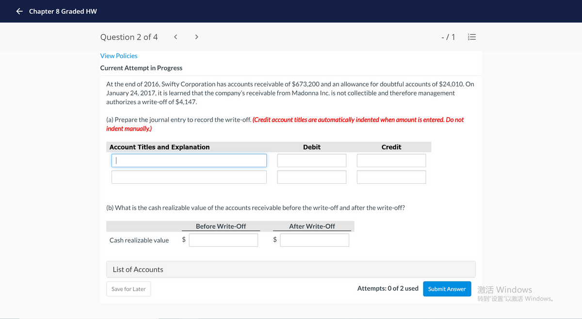 + Chapter 8 Graded HW
Question 2 of 4
< >
-/ 1
View Policies
Current Attempt in Progress
At the end of 2016, Swifty Corporation has accounts receivable of $673,200 and an allowance for doubtful accounts of $24,010. On
January 24, 2017, it is learned that the company's receivable from Madonna Inc. is not collectible and therefore management
authorizes a write-off of $4,147.
(a) Prepare the journal entry to record the write-off. (Credit account titles are automatically indented when amount is entered. Do not
indent manually.)
Account Titles and Explanation
Debit
Credit
(b) What is the cash realizable value of the accounts receivable before the write-off and after the write-off?
Before Write-Off
After Write-Off
Cash realizable value
$
$
List of Accounts
激活Windows
转到“设置“以激活Windows.
Save for Later
Attempts: 0 of 2 used
Submit Answer
