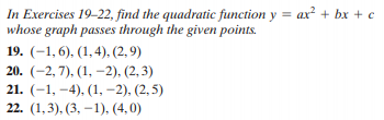 In Exercises 19-22, find the quadratic function y = ax² + bx + c
whose graph passes through the given points.
19. (-1, 6), (1,4), (2, 9)
20. (-2, 7), (1, –2), (2, 3)
21. (-1, -4), (1, –2), (2,5)
22. (1,3), (3, –1), (4,0)
