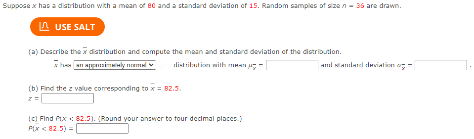Suppose x has a distribution with a mean of 80 and a standard deviation of 15. Random samples of size n = 36 are drawn.
In USE SALT
(a) Describe the x distribution and compute the mean and standard deviation of the distribution.
x has an approximately normal
distribution with mean u =
and standard deviation o, =
(b) Find the z value corresponding to x = 82.5.
z =
(c) Find P(x < 82.5). (Round your answer to four decimal places.)
P(x < 82.5) =
