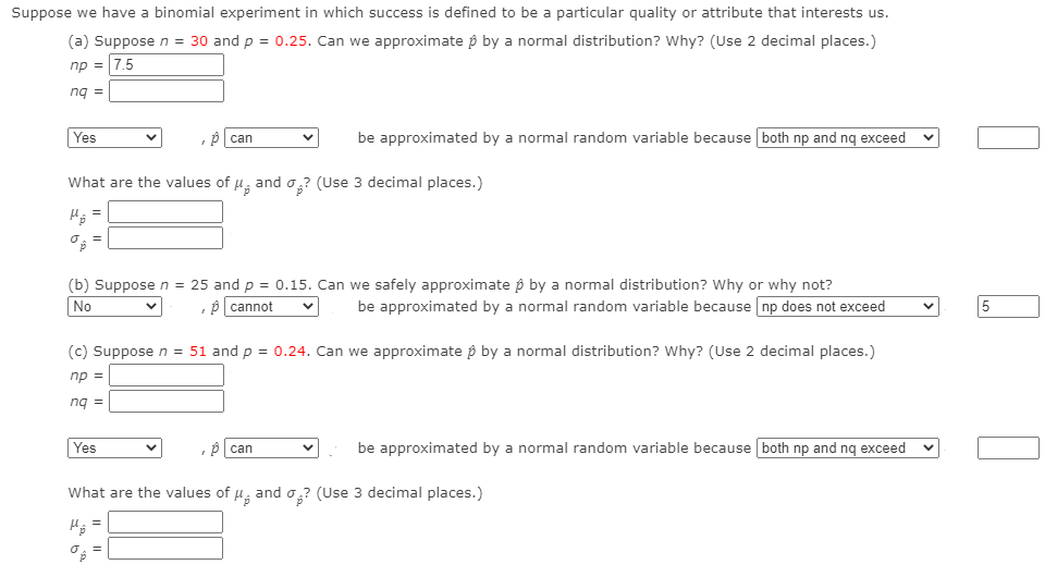 Suppose we have a binomial experiment in which success is defined to be a particular quality or attribute that interests us.
(a) Suppose n =
30 and p = 0.25. Can we approximate p by a normal distribution? Why? (Use 2 decimal places.)
np = 7.5
ng =
Yes
be approximated by a normal random variable because both np and nq exceed v
can
What are the values of , and o? (Use 3 decimal places.)
(b) Suppose n = 25 and p = 0.15. Can we safely approximate p by a normal distribution? Why or why not?
No
,p cannot
be approximated by a normal random variable because np does not exceed
(c) Suppose n = 51 and p = 0.24. Can we approximate p by a normal distribution? Why? (Use 2 decimal places.)
np =
nq =
Yes
be approximated by a normal random variable because both np and nq exceed
can
What are the values of u, and o,? (Use 3 decimal places.)
LO
