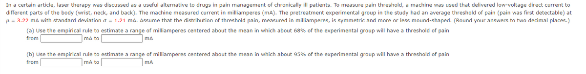 In a certain article, laser therapy was discussed as a useful alternative to drugs in pain management of chronically ill patients. To measure pain threshold, a machine was used that delivered low-voltage direct current to
different parts of the body (wrist, neck, and back). The machine measured current in milliamperes (mA). The pretreatment experimental group in the study had an average threshold of pain (pain was first detectable) at
u = 3.22 mA with standard deviation o = 1.21 mA. Assume that the distribution of threshold pain, measured in milliamperes, is symmetric and more or less mound-shaped. (Round your answers to two decimal places.)
(a) Use the empirical rule to estimate a range of milliamperes centered about the mean in which about 68% of the experimental group will have a threshold of pain
from
mA to
mA
(b) Use the empirical rule to estimate a range of milliamperes centered about the mean in which about 95% of the experimental group will have a threshold of pain
from
mA to
mA
