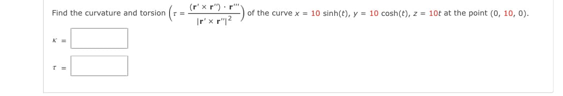 (r' x r") · r"
Find the curvature and torsion
of the curve x = 10 sinh(t), y = 10 cosh(t), z = 10t at the point (0, 10, 0).
|r' x r"|2
K =
