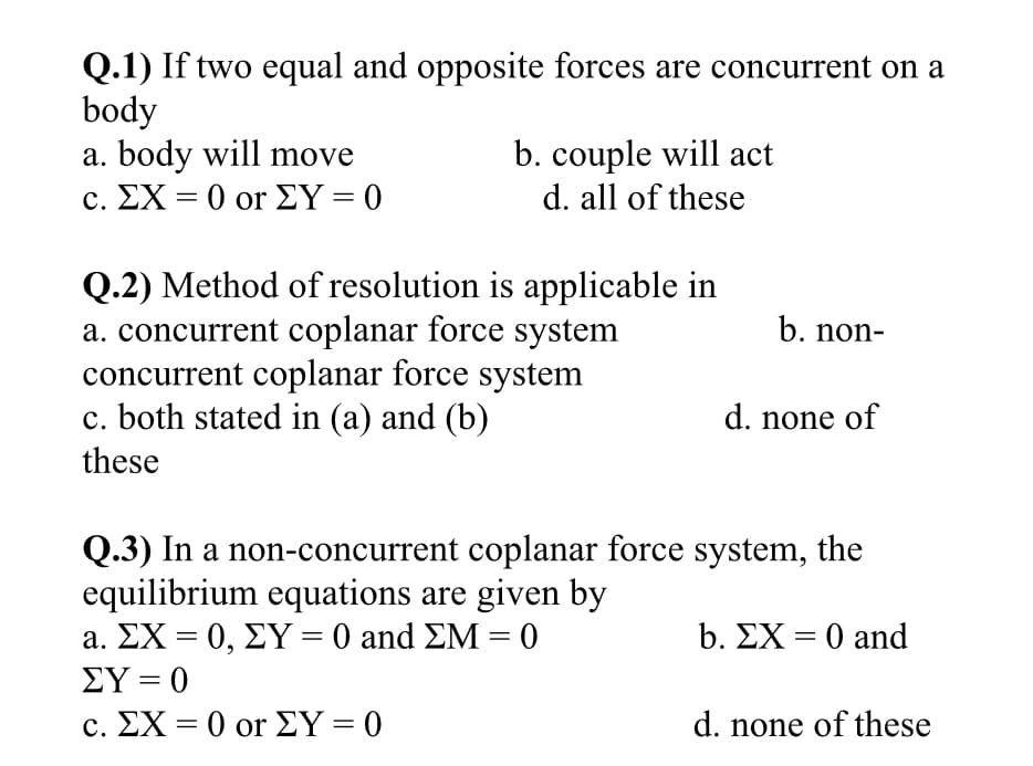 Q.1) If two equal and opposite forces are concurrent on a
body
a. body will move
C. ΣΧ - 0 or ΣΥ=0
b. couple will act
d. all of these
%3D
Q.2) Method of resolution is applicable in
a. concurrent coplanar force system
concurrent coplanar force system
c. both stated in (a) and (b)
b. non-
d. none of
these
Q.3) In a non-concurrent coplanar force system, the
equilibrium equations are given by
a. ΣΧ0, ΣΥ-0 and ΣΜ - 0
b. ΣΧ-0 and
ΣΥ-0
c. ΣΧ-0 or ΣΥ-0
d. none of these
