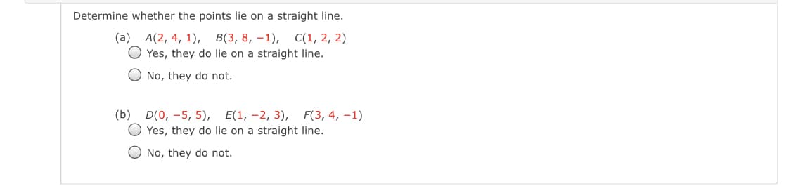 Determine whether the points lie on a straight line.
В(3, 8, —1),
O Yes, they do lie on a straight line.
(a) A(2, 4, 1),
С(1, 2, 2)
O No, they do not.
(b) D(0, -5, 5),
Е(1, -2, 3), F(3, 4, -1)
Yes, they do lie on a straight line.
No, they do not.
