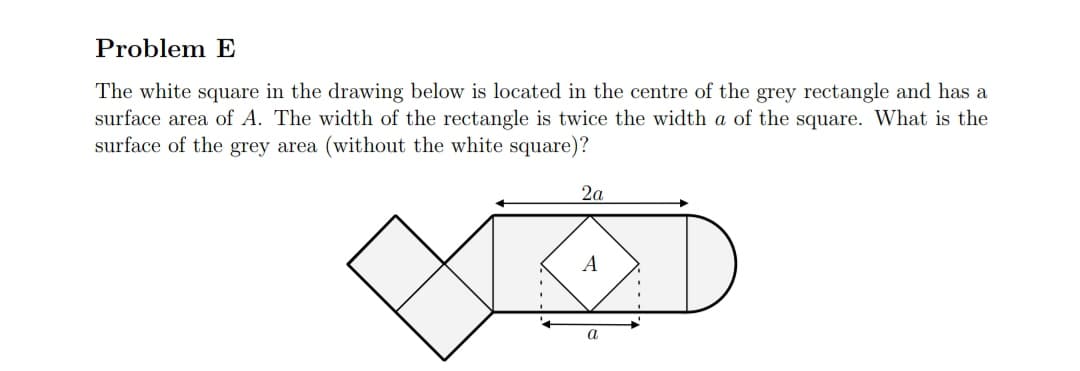 Problem E
The white square in the drawing below is located in the centre of the grey rectangle and has a
surface area of A. The width of the rectangle is twice the width a of the square. What is the
surface of the grey area (without the white square)?
2a
A
a
