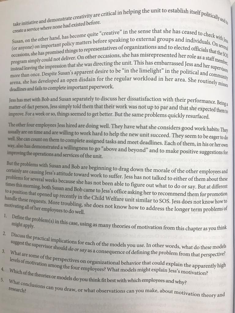 create a service where none had existed before.
take initiative and demonstrate creativity are critical in helping the unit to establish itself politically and to
Susan, on the other hand, has become quite "creative" in the sense that she has ceased to check with Jess
occasions, she has promised things to representatives of organizations and to elected officials that the SOS
(or anyone) on important policy matters before speaking to external groups and individuals. On several
program simply could not deliver. On other occasions, she has misrepresented her role as a staff member,
instead leaving the impression that she was directing the unit. This has embarrassed Jess and her supervisors
arena, she has developed an open disdain for the regular workload in her area. She routinely misses
more than once. Despite Susan's apparent desire to be "in the limelight" in the political and community
deadlines and fails to complete important paperwork.
Jess has met with Bob and Susan separately to discuss her dissatisfaction with their performance. Beinga
matter-of-fact person, Jess simply told them that their work was not up to par and that she expected them to
improve. For a week or so, things seemed to get better. But the same problems quickly resurfaced.
The other four employees Jess hired are doing well. They have what she considers good work habits: They
usually are on time and are willing to work hard to help the new unit succeed. They seem to be eager to do
well. She can count on them to complete assigned tasks and meet deadlines. Each of them, in his or her own
way, also has demonstrated a willingness to go "above and beyond" and to make positive suggestions for
improving the operations and services of the unit.
But the problems with Susan and Bob are beginning to drag down the morale of the other employees and
certainly are causing Jess's attitude toward work to suffer. Jess has not talked to either of them about these
problems for several weeks because she has not been able to figure out what to do or say. But at different
times this morning, both Susan and Bob came to Jess's office asking her to recommend them for promotion
to a position that opened up recently in the Child Welfare unit similar to SOS. Jess does not know how to
handle these requests. More troubling, she does not know how to address the longer term problems of
motivating all of her employees to do well.
1. Define the problem(s) in this case, using as many theories of motivation from this chapter as you think
might apply.
2. Discuss the practical implications for each of the models you use. In other words, what do these models
suggest the supervisor should do or say as a consequence of defining the problem from that perspective?
3. What are some of the perspectives on organizational behavior that could explain the apparently high
levels of motivation among the four employees? What models might explain Jess's motivation?
4. Which of the theories or models do you think fit best with which employees and why?
5. What conclusions can you draw, or what observations can you make, about motivation theory and
research?