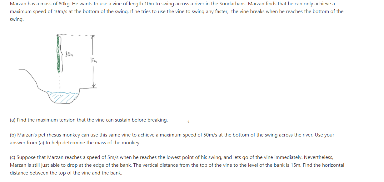 Marzan has a mass of 80kg. He wants to use a vine of length 10m to swing across a river in the Sundarbans. Marzan finds that he can only achieve a
maximum speed of 10m/s at the bottom of the swing. If he tries to use the vine to swing any faster, the vine breaks when he reaches the bottom of the
swing.
10m
(a) Find the maximum tension that the vine can sustain before breaking.
(b) Marzan's pet rhesus monkey can use this same vine to achieve a maximum speed of 50m/s at the bottom of the swing across the river. Use your
answer from (a) to help determine the mass of the monkey.
(c) Suppose that Marzan reaches a speed of 5m/s when he reaches the lowest point of his swing, and lets go of the vine immediately. Nevertheless,
Marzan is still just able to drop at the edge of the bank. The vertical distance from the top of the vine to the level of the bank is 15m. Find the horizontal
distance between the top of the vine and the bank.
