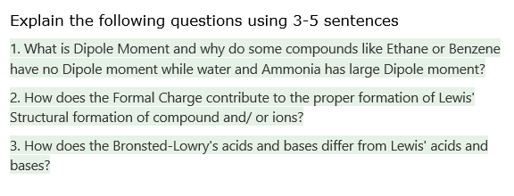 Explain the following questions using 3-5 sentences
1. What is Dipole Moment and why do some compounds like Ethane or Benzene
have no Dipole moment while water and Ammonia has large Dipole moment?
2. How does the Formal Charge contribute to the proper formation of Lewis'
Structural formation of compound and/ or ions?
3. How does the Bronsted-Lowry's acids and bases differ from Lewis' acids and
bases?