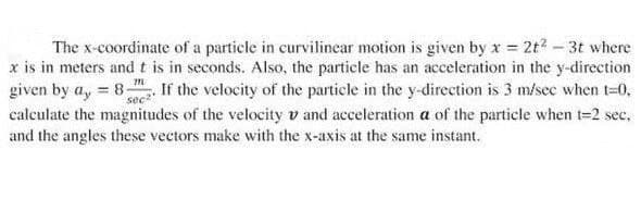 The x-coordinate of a particle in curvilinear motion is given by x = 2t² - 3t where
x is in meters and t is in seconds. Also, the particle has an acceleration in the y-direction
given by a, 8- sec. If the velocity of the particle in the y-direction is 3 m/sec when t=0,
calculate the magnitudes of the velocity v and acceleration a of the particle when t=2 sec.
and the angles these vectors make with the x-axis at the same instant.