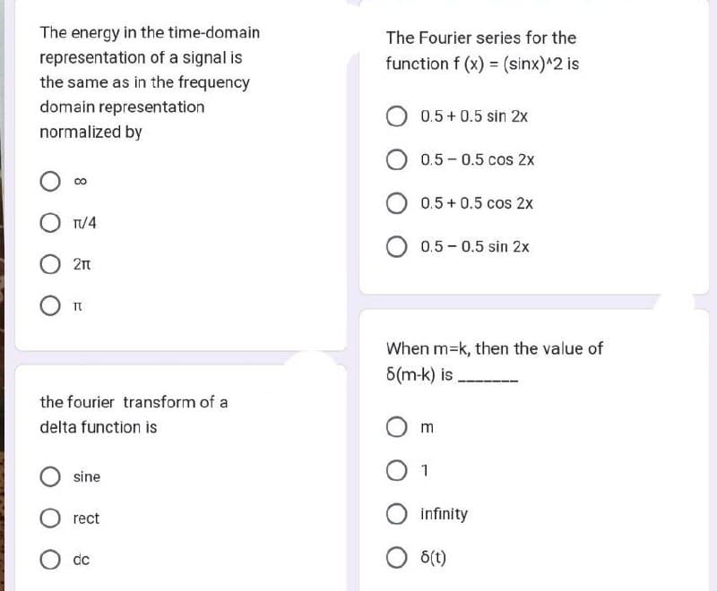 The energy in the time-domain
representation of a signal is
the same as in the frequency
domain representation
normalized by
CO
TV/4
211
TU
the fourier transform of a
delta function is
sine
rect
dc
The Fourier series for the
function f (x) = (sinx)^2 is
0.5 +0.5 sin 2x
0.5 0.5 cos 2x
0.5 +0.5 cos 2x
O 0.5 -0.5 sin 2x
When m=k, then the value of
8(m-k) is
m
1
infinity
O 8(t)