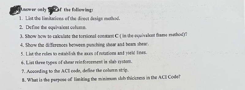 Answer only of the following:
1. List the limitations of the direct design method.
2. Define the equivalent column.
3. Show how to calculate the torsional constant C ( in the equivalent frame method)?
4. Show the differences between punching shear and beam shear.
5. List the rules to establish the axes of rotations and yield lines.
6. List three types of shear reinforcement in slab system.
7.
According to the ACI code, define the column strip.
8. What is the purpose of limiting the minimum slab thickness in the ACI Code?