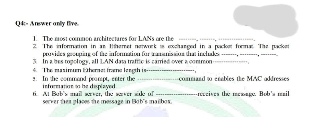 Q4:- Answer only five.
1. The most common architectures for LANs are the
2. The information in an Ethernet network is exchanged in a packet format. The packet
provides grouping of the information for transmission that includes
3. In a bus topology, all LAN data traffic is carried over a common--
4. The maximum Ethernet frame length is--
5. In the command prompt, enter the
information to be displayed.
6. At Bob's mail server, the server side of
server then places the message in Bob's mailbox.
--command to enables the MAC addresses
--receives the message. Bob's mail