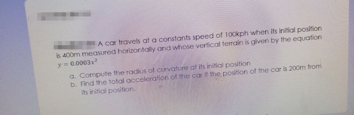 A car travels at a constants speed of 100kph when its initial position
is 400m measured horizontally and whose vertical terrain is given by the equation
y 0.0003x?
a. Compute the radius cof curvature at its initial position
b. Find the total acceleration of the car if the position of the car is 200m from
its initial position.
