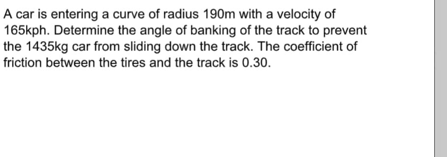 A car is entering a curve of radius 190m with a velocity of
165kph. Determine the angle of banking of the track to prevent
the 1435kg car from sliding down the track. The coefficient of
friction between the tires and the track is 0.30.
