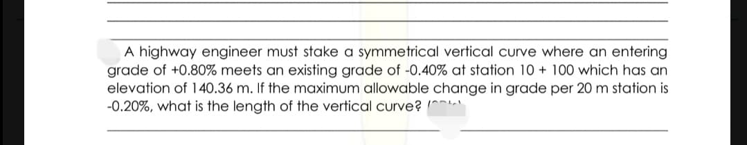 A highway engineer must stake a symmetrical vertical curve where an entering
grade of +0.80% meets an existing grade of -0.40% at station 10 + 100 which has an
elevation of 140.36 m. If the maximum allowable change in grade per 20 m station is
-0.20%, what is the length of the vertical curve? ^
