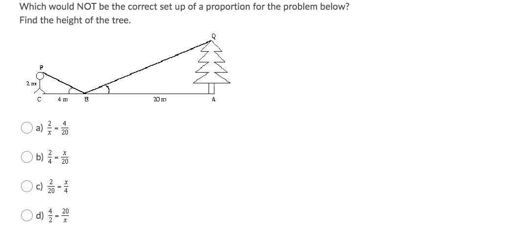 Which would NOT be the correct set up of a proportion for the problem below?
Find the height of the tree.
2m
4 m
20m
a) -
b) -
d) -
