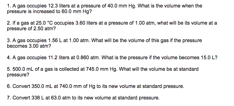1. A gas occupies 12.3 liters at a pressure of 40.0 mm Hg. What is the volume when the
pressure is increased to 60.0 mm Hg?
2. If a gas at 25.0 °C occupies 3.60 liters at a pressure of 1.00 atm, what will be its volume at a
pressure of 2.50 atm?
3. A gas occupies 1.56 L at 1.00 atm. What will be the volume of this gas if the pressure
becomes 3.00 atm?
4. A gas occupies 11.2 liters at 0.860 atm. What is the pressure if the volume becomes 15.0 L?
5. 500.0 mL of a gas is collected at 745.0 mm Hg. What will the volume be at standard
pressure?
6. Convert 350.0 mL at 740.0 mm of Hg to its new volume at standard pressure.
7. Convert 338 L at 63.0 atm to its new volume at standard pressure.
