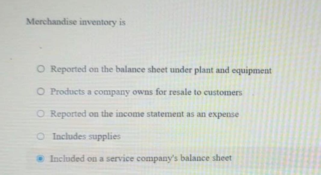 Merchandise inventory is
O Reported on the balance sheet under plant and equipment
O Products a company owns for resale to customers
CO Reported on the income statement as an expense
O Includes supplies
Included on a service company's balance sheet

