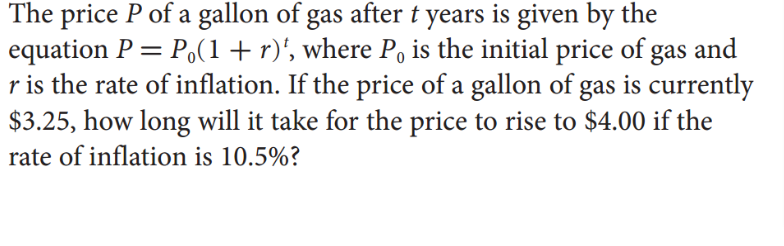 The price P of a gallon of gas after t years is given by the
equation P = P.(1+r)', where P, is the initial price of gas and
r is the rate of inflation. If the price of a gallon of gas is currently
$3.25, how long will it take for the price to rise to $4.00 if the
rate of inflation is 10.5%?
