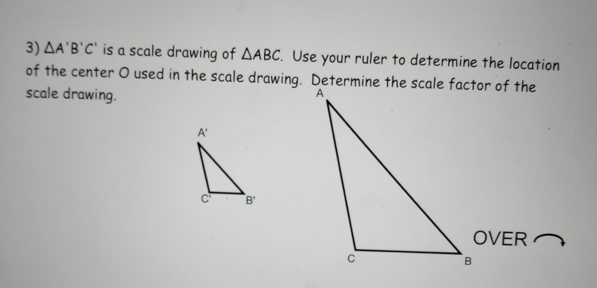 3) AA'B'C' is a scale drawing of AABC. Use your ruler to determine the location
of the center O used in the scale drawing. Determine the scale factor of the
scale drawing.
A
A'
B'
OVERN
