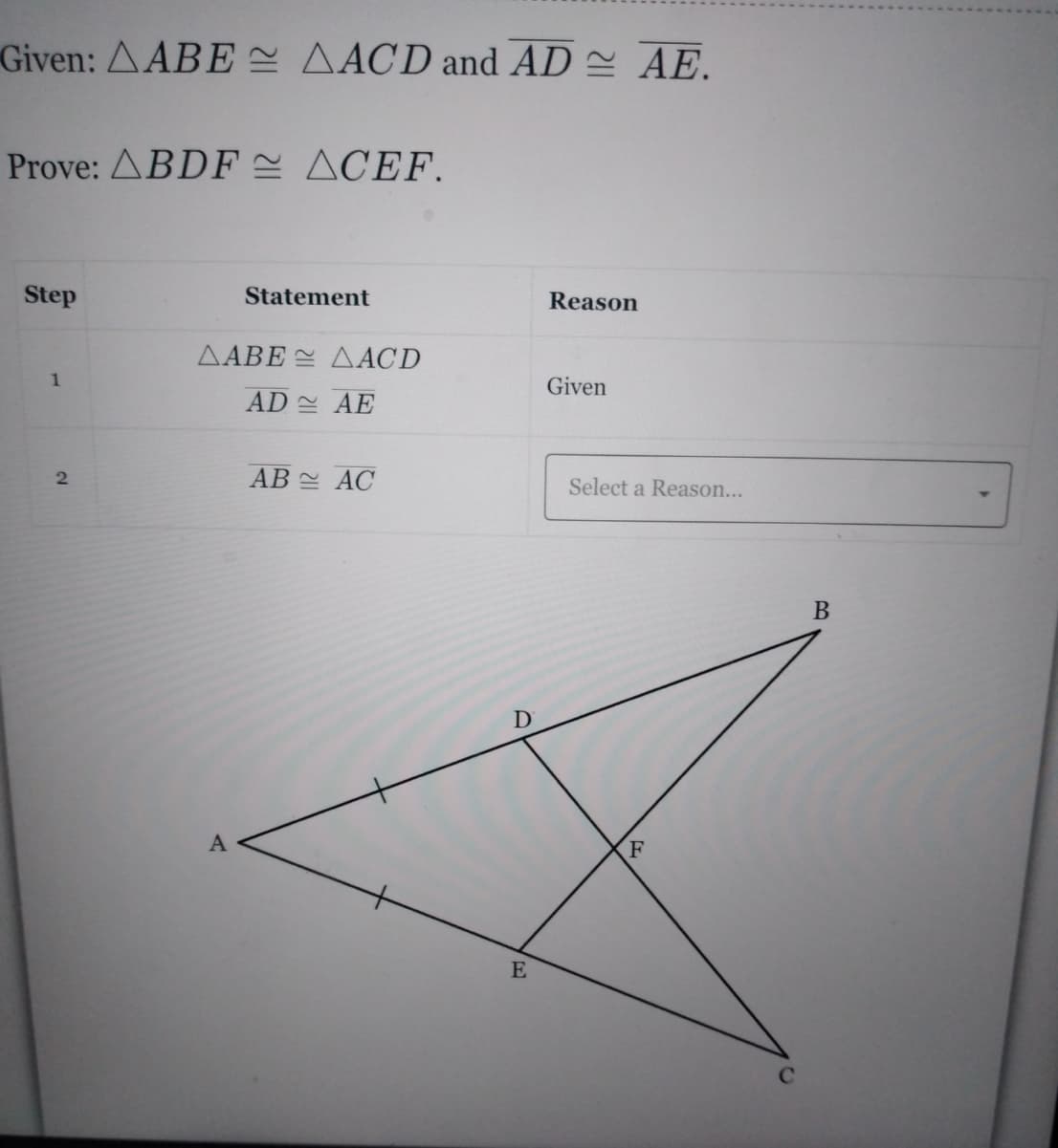 Given: AABE AACD and AD AE.
Prove: ABDF E ACEF.
Step
Statement
Reason
△ABE 쓴 △ACD
1
Given
AD 실 AE
AB AC
Select a Reason...
В
A
F
