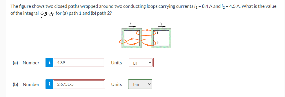 The figure shows two closed paths wrapped around two conducting loops carrying currents i = 8.4 A and iz = 4.5 A. What is the value
of the integral $B ds for (a) path 1 and (b) path 2?
D2
(a) Number
i
4.89
Units
uT
(b) Number
i
2.675E-5
Units
T-m
