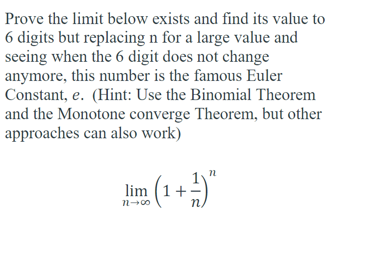 Prove the limit below exists and find its value to
6 digits but replacing n for a large value and
seeing when the 6 digit does not change
anymore, this number is the famous Euler
Constant, e. (Hint: Use the Binomial Theorem
and the Monotone converge Theorem, but other
approaches can also work)
lim (1+
(1 + ²1) "
n→∞0
n.