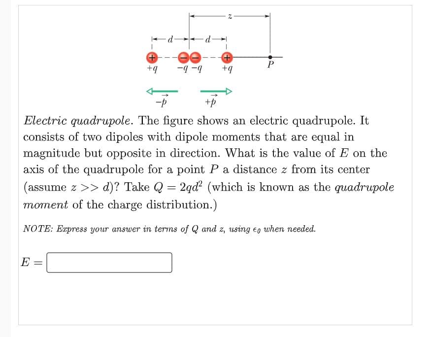 -d-
P
+q
b- b-
+q
-
Electric quadrupole. The figure shows an electric quadrupole. It
consists of two dipoles with dipole moments that are equal in
magnitude but opposite in direction. What is the value of E on the
axis of the quadrupole for a point P a distance z from its center
(assume z >> d)? Take Q = 2qd? (which is known as the quadrupole
moment of the charge distribution.)
NOTE: Express your answer in terms of Q and z, using eo when needed.
E =
