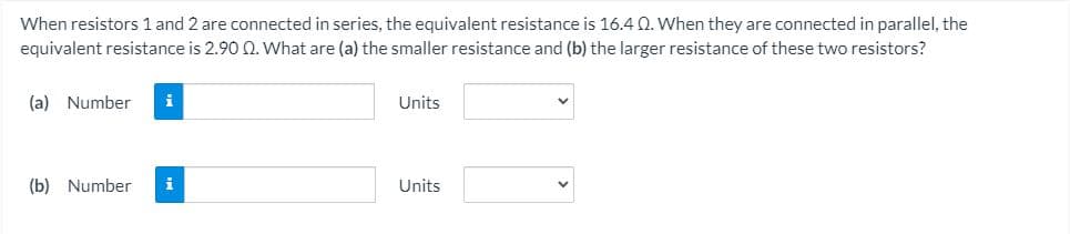 When resistors 1 and 2 are connected in series, the equivalent resistance is 16.4 0. When they are connected in parallel, the
equivalent resistance is 2.90 0. What are (a) the smaller resistance and (b) the larger resistance of these two resistors?
(a) Number
i
Units
(b) Number
i
Units
