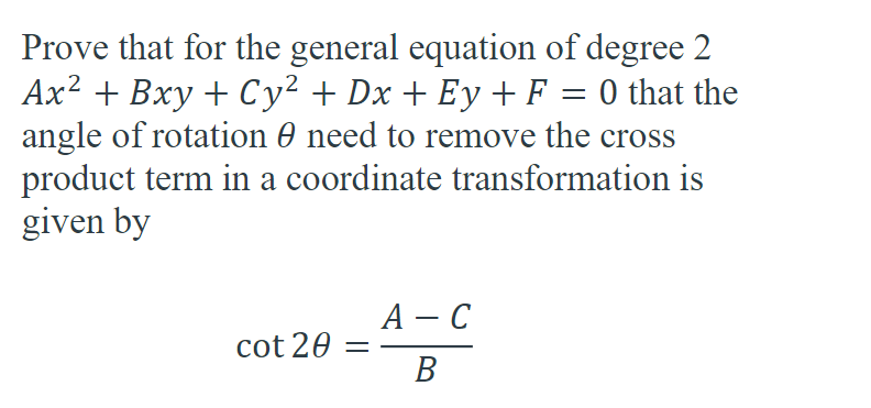 Prove that for the general equation of degree 2
Ax² + Bxy + Cy² + Dx + Ey + F = 0 that the
angle of rotation 0 need to remove the cross
product term in a coordinate transformation is
given by
cot 20 =
A - C
B