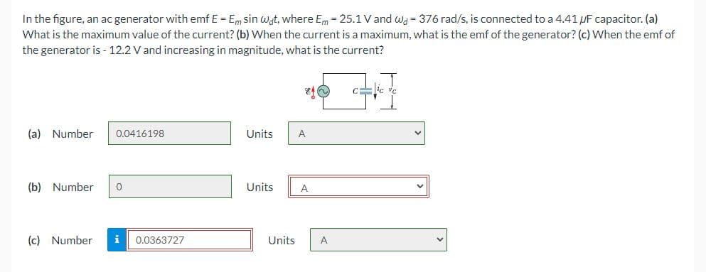 In the figure, an ac generator with emf E = Em sin wat, where Em = 25.1 V and wy = 376 rad/s, is connected to a 4.41 UF capacitor. (a)
What is the maximum value of the current? (b) When the current is a maximum, what is the emf of the generator? (c) When the emf of
the generator is - 12.2 V and increasing in magnitude, what is the current?
(a) Number
0.0416198
Units
A
(b) Number
Units
A
(c) Number
i
0.0363727
Units
A
