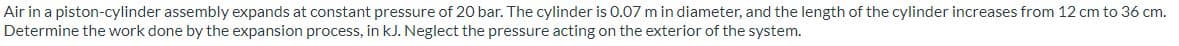 Air in a piston-cylinder assembly expands at constant pressure of 20 bar. The cylinder is 0.07 m in diameter, and the length of the cylinder increases from 12 cm to 36 cm.
Determine the work done by the expansion process, in kJ. Neglect the pressure acting on the exterior of the system.
