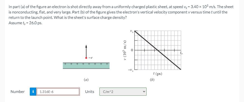 In part (a) of the figure an electron is shot directly away from a uniformly charged plastic sheet, at speed v, = 3.40 x 105 m/s. The sheet
is nonconducting, flat, and very large. Part (b) of the figure gives the electron's vertical velocity component v versus time t until the
return to the launch point. What is the sheet's surface charge density?
Assume t, = 26.0 ps.
V.
-e
t (ps)
(a)
(b)
Number
i
1.316E-6
Units
C/m^2
v (10 m/s)
